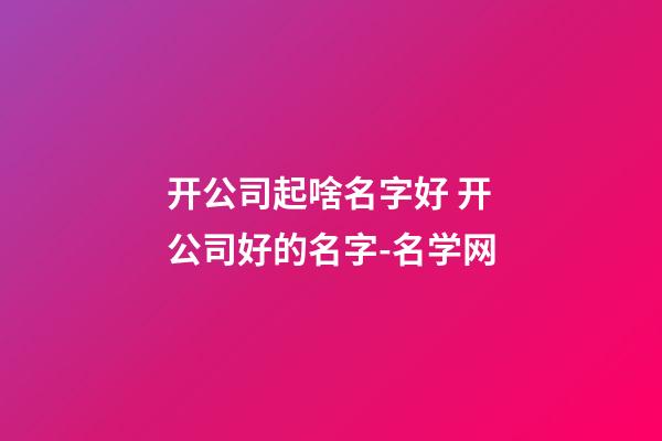 开公司起啥名字好 开公司好的名字-名学网-第1张-公司起名-玄机派